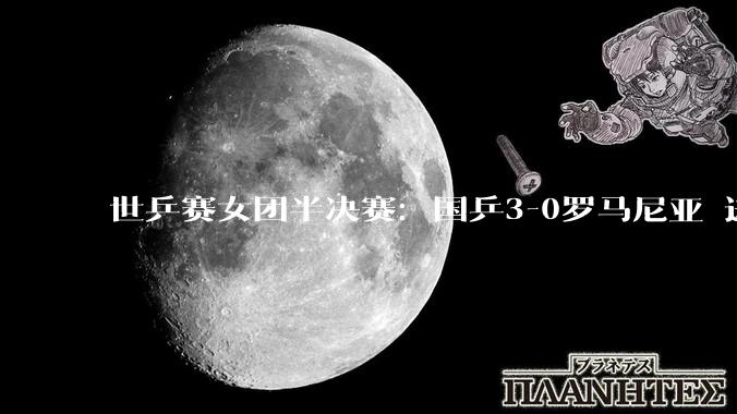 世乒赛女团半决赛：国乒3-0罗马尼亚 进决赛将对阵日本_中国队_蒯曼_王曼昱